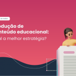 Produção de conteúdo educacional | Qual a melhor estratégia?